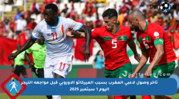 تأخر وصول لاعبي المغرب بسبب الميركاتو الأوروبي قبل مواجهة النيجر اليوم 1 سبتمبر 2025